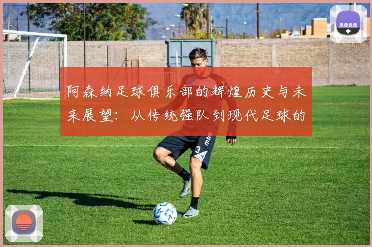 阿森纳足球俱乐部的辉煌历史与未来展望：从传统强队到现代足球的领军者