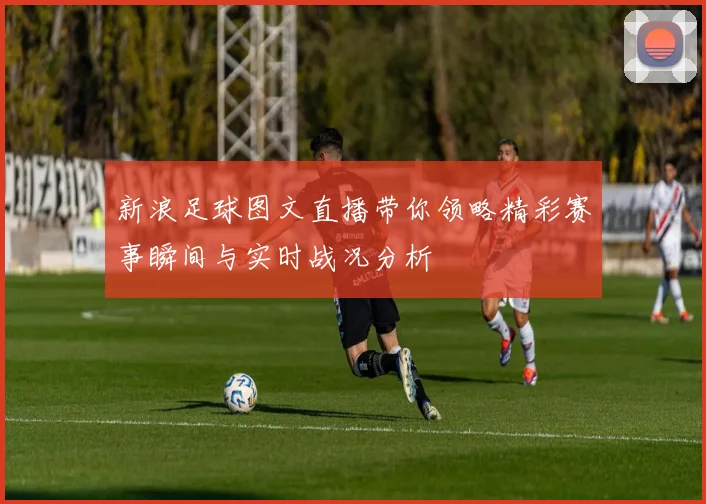 新浪足球图文直播带你领略精彩赛事瞬间与实时战况分析