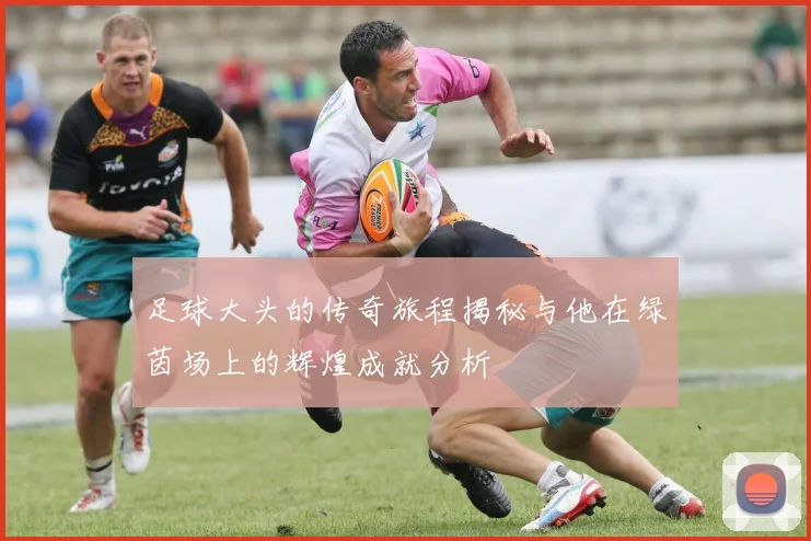 足球大头的传奇旅程揭秘与他在绿茵场上的辉煌成就分析
