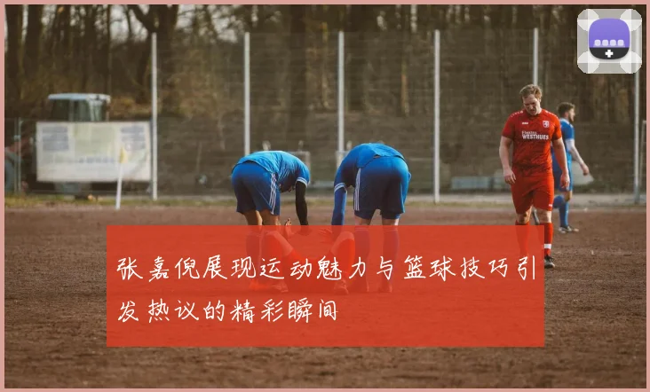 张嘉倪展现运动魅力与篮球技巧引发热议的精彩瞬间