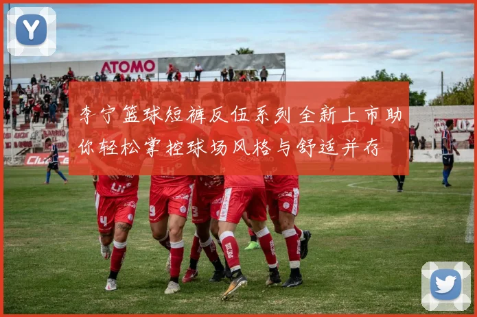 李宁篮球短裤反伍系列全新上市助你轻松掌控球场风格与舒适并存