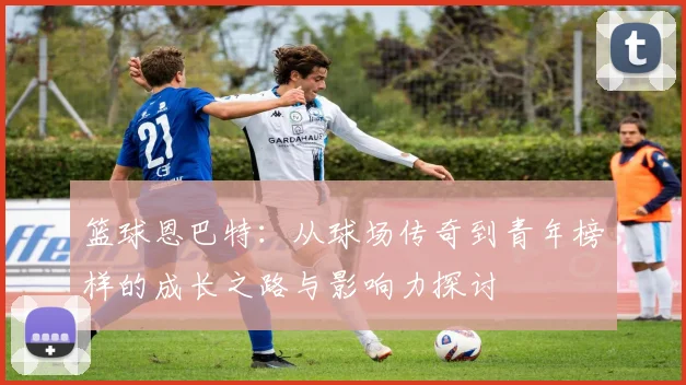 篮球恩巴特：从球场传奇到青年榜样的成长之路与影响力探讨