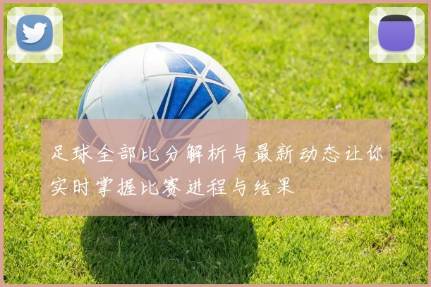 足球全部比分解析与最新动态让你实时掌握比赛进程与结果